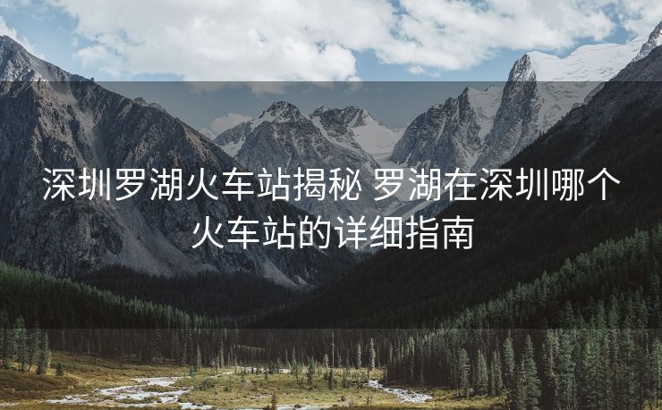 深圳罗湖火车站揭秘 罗湖在深圳哪个火车站的详细指南