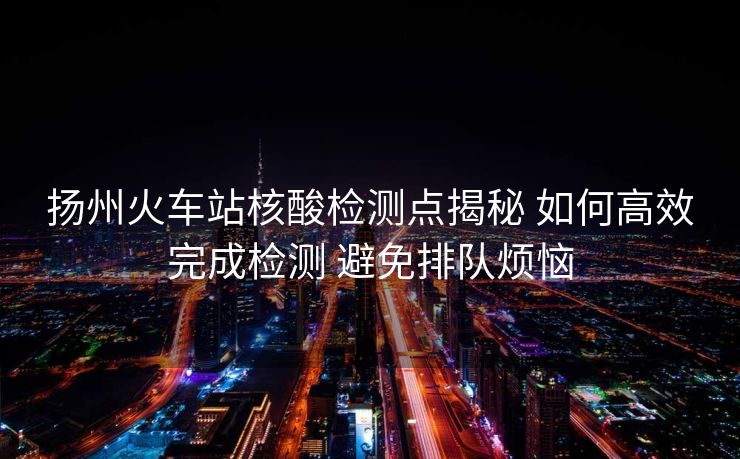 扬州火车站核酸检测点揭秘 如何高效完成检测 避免排队烦恼