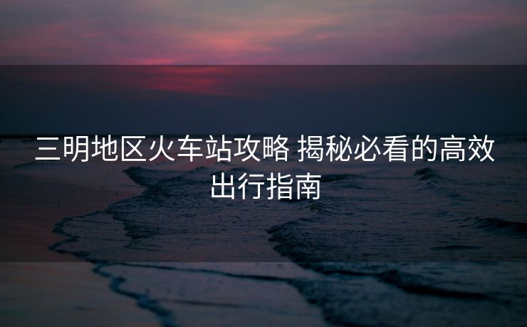 三明地区火车站攻略 揭秘必看的高效出行指南