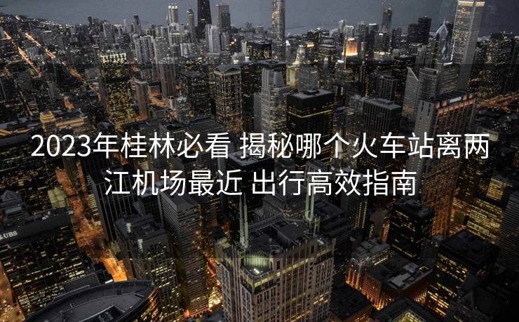 2023年桂林必看 揭秘哪个火车站离两江机场最近 出行高效指南