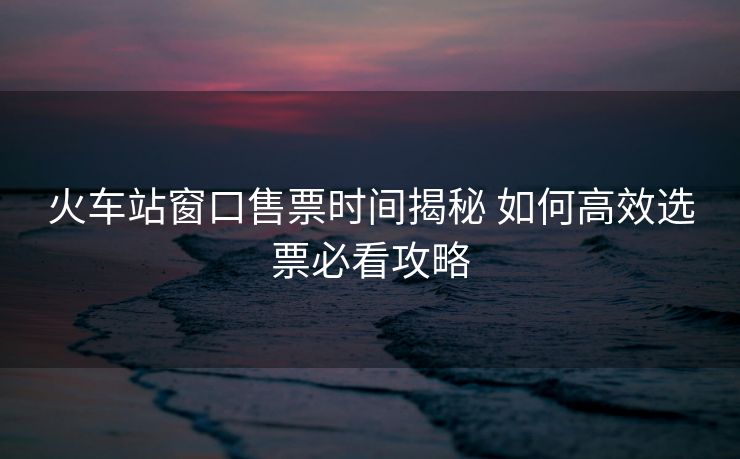 火车站窗口售票时间揭秘 如何高效选票必看攻略