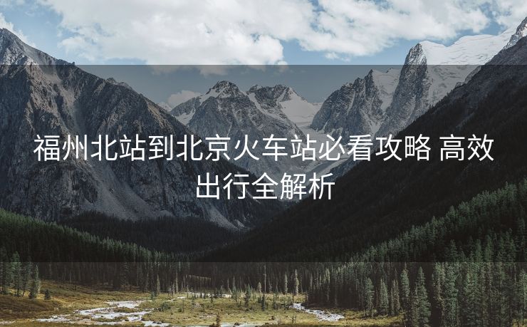 福州北站到北京火车站必看攻略 高效出行全解析