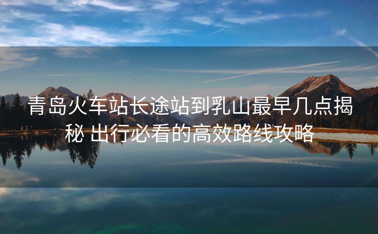 青岛火车站长途站到乳山最早几点揭秘 出行必看的高效路线攻略