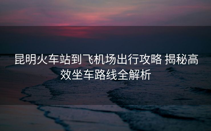 昆明火车站到飞机场出行攻略 揭秘高效坐车路线全解析