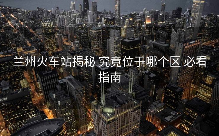 兰州火车站揭秘 究竟位于哪个区 必看指南
