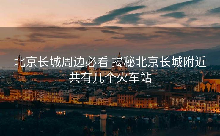 北京长城周边必看 揭秘北京长城附近共有几个火车站