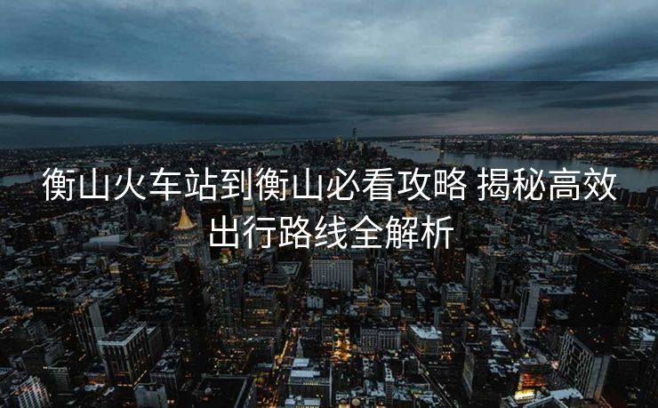 衡山火车站到衡山必看攻略 揭秘高效出行路线全解析