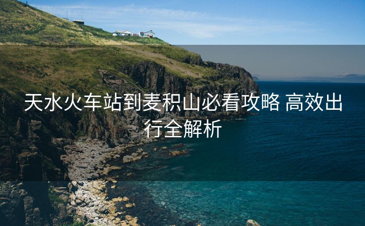 天水火车站到麦积山必看攻略 高效出行全解析