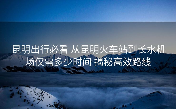 昆明出行必看 从昆明火车站到长水机场仅需多少时间 揭秘高效路线