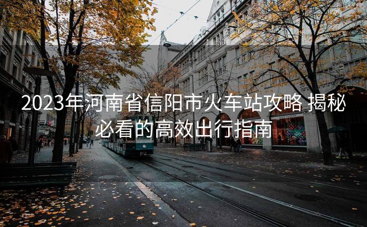 2023年河南省信阳市火车站攻略 揭秘必看的高效出行指南