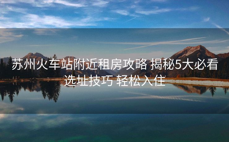 苏州火车站附近租房攻略 揭秘5大必看选址技巧 轻松入住