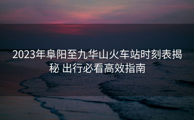 2023年阜阳至九华山火车站时刻表揭秘 出行必看高效指南