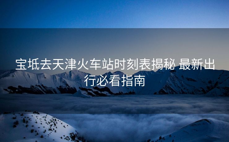 宝坻去天津火车站时刻表揭秘 最新出行必看指南