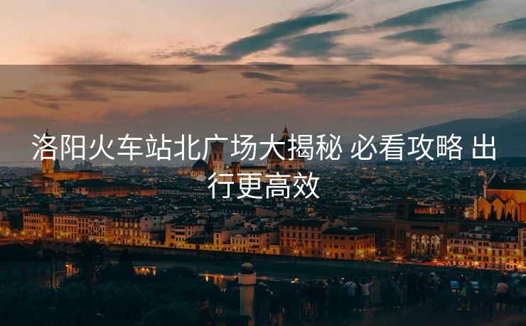 洛阳火车站北广场大揭秘 必看攻略 出行更高效