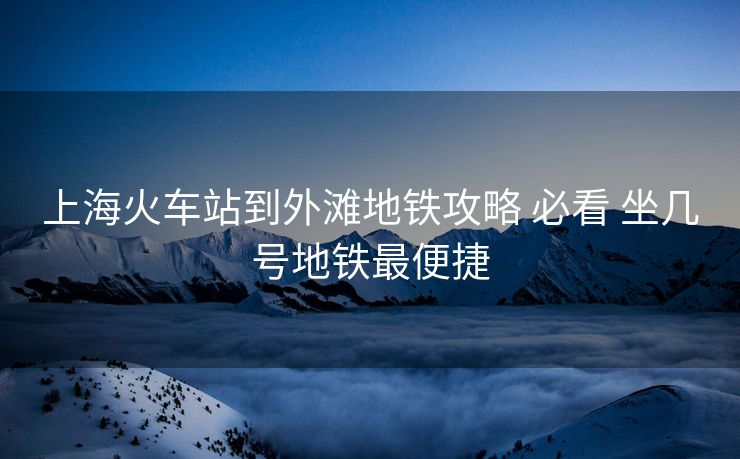 上海火车站到外滩地铁攻略 必看 坐几号地铁最便捷