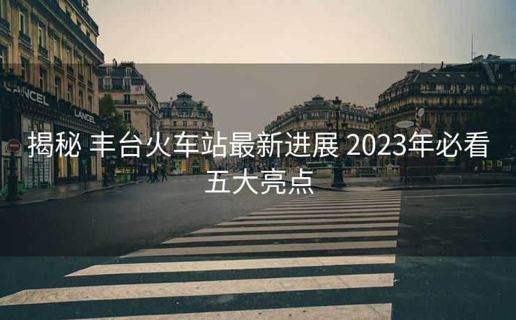 揭秘 丰台火车站最新进展 2023年必看五大亮点