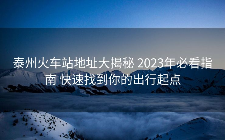 泰州火车站地址大揭秘 2023年必看指南 快速找到你的出行起点