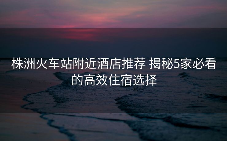 株洲火车站附近酒店推荐 揭秘5家必看的高效住宿选择