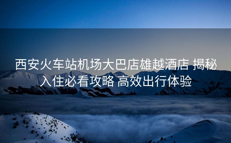 西安火车站机场大巴店雄越酒店 揭秘入住必看攻略 高效出行体验