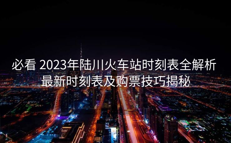 必看 2023年陆川火车站时刻表全解析 最新时刻表及购票技巧揭秘