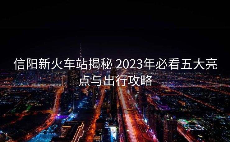 信阳新火车站揭秘 2023年必看五大亮点与出行攻略