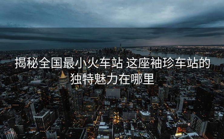 揭秘全国最小火车站 这座袖珍车站的独特魅力在哪里