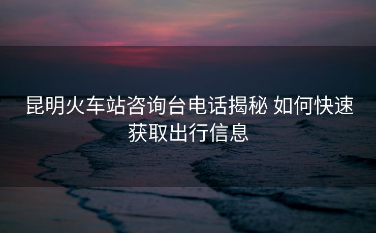 昆明火车站咨询台电话揭秘 如何快速获取出行信息