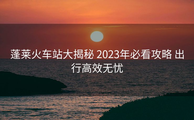 蓬莱火车站大揭秘 2023年必看攻略 出行高效无忧