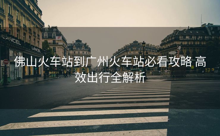 佛山火车站到广州火车站必看攻略 高效出行全解析