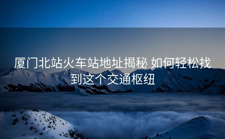 厦门北站火车站地址揭秘 如何轻松找到这个交通枢纽