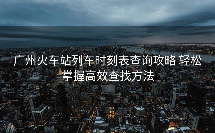 广州火车站列车时刻表查询攻略 轻松掌握高效查找方法