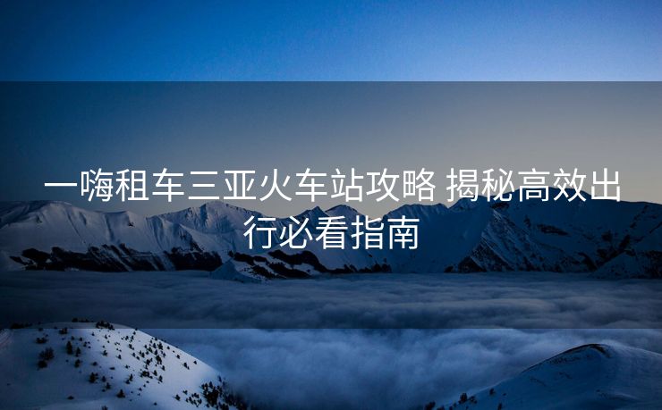 一嗨租车三亚火车站攻略 揭秘高效出行必看指南