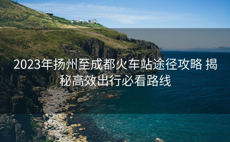2023年扬州至成都火车站途径攻略 揭秘高效出行必看路线