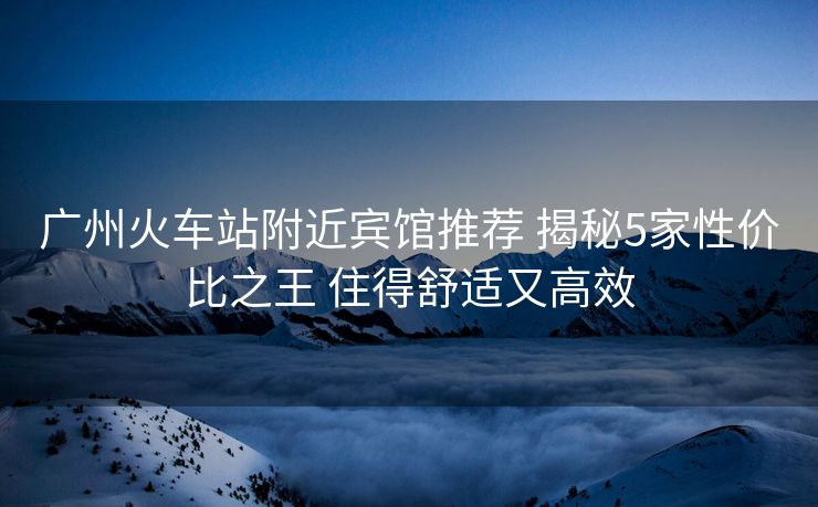 广州火车站附近宾馆推荐 揭秘5家性价比之王 住得舒适又高效