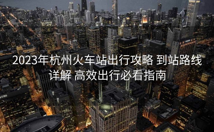 2023年杭州火车站出行攻略 到站路线详解 高效出行必看指南