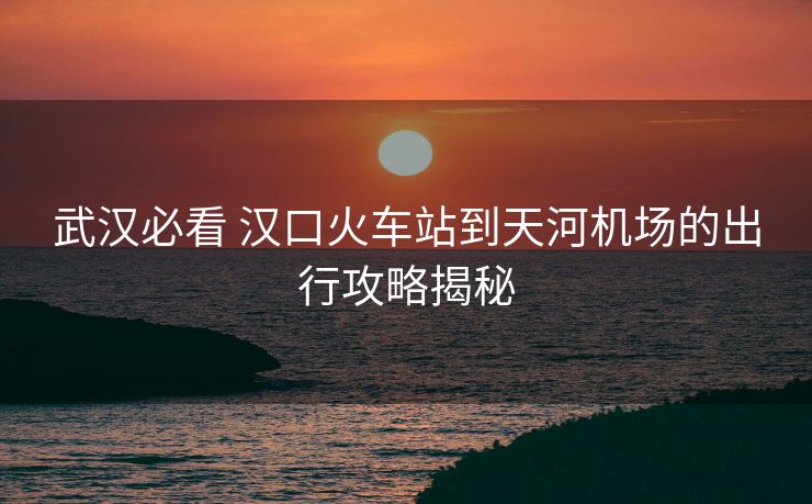 武汉必看 汉口火车站到天河机场的出行攻略揭秘