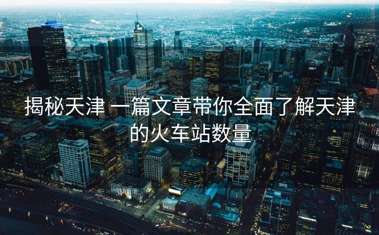 揭秘天津 一篇文章带你全面了解天津的火车站数量