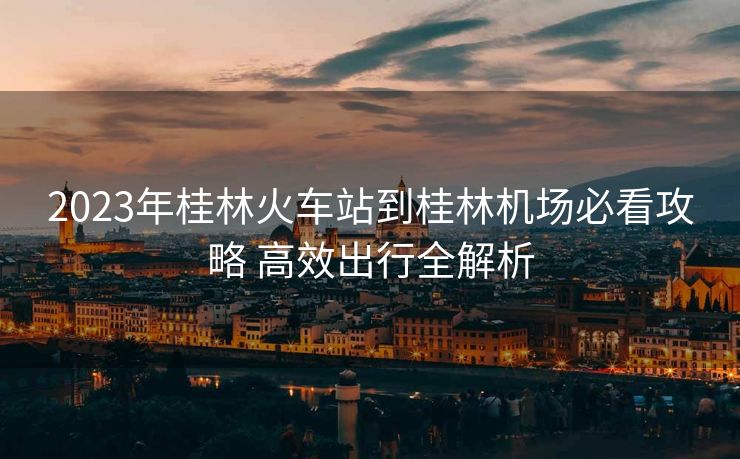 2023年桂林火车站到桂林机场必看攻略 高效出行全解析 2023年桂林火车站到桂林机场必看攻略 高效出行全解析