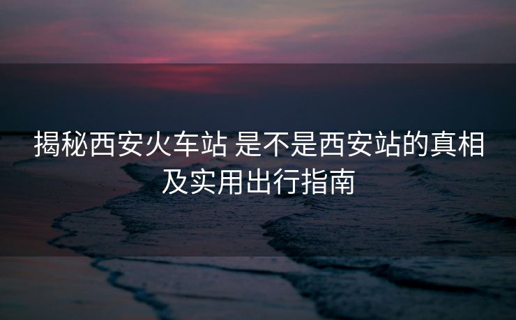 揭秘西安火车站 是不是西安站的真相及实用出行指南