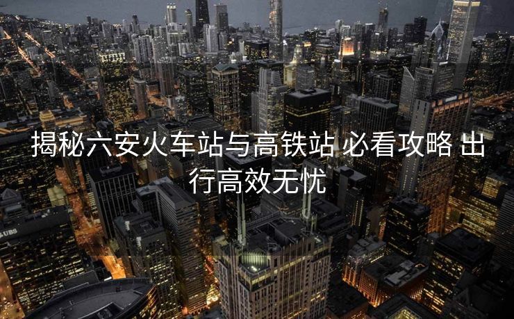 揭秘六安火车站与高铁站 必看攻略 出行高效无忧