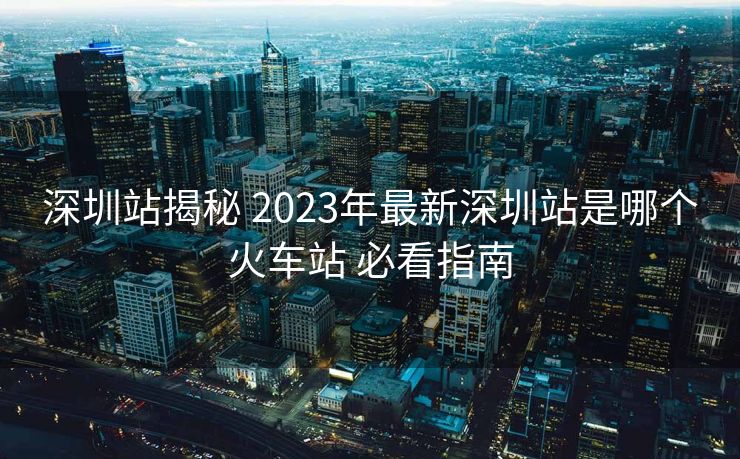 深圳站揭秘 2023年最新深圳站是哪个火车站 必看指南
