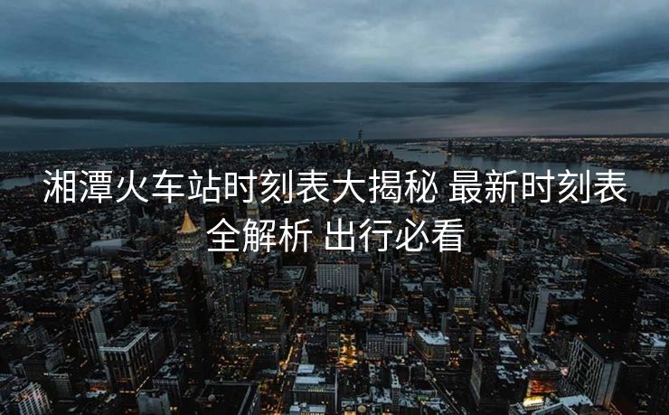 湘潭火车站时刻表大揭秘 最新时刻表全解析 出行必看