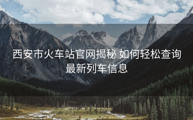 西安市火车站官网揭秘 如何轻松查询最新列车信息