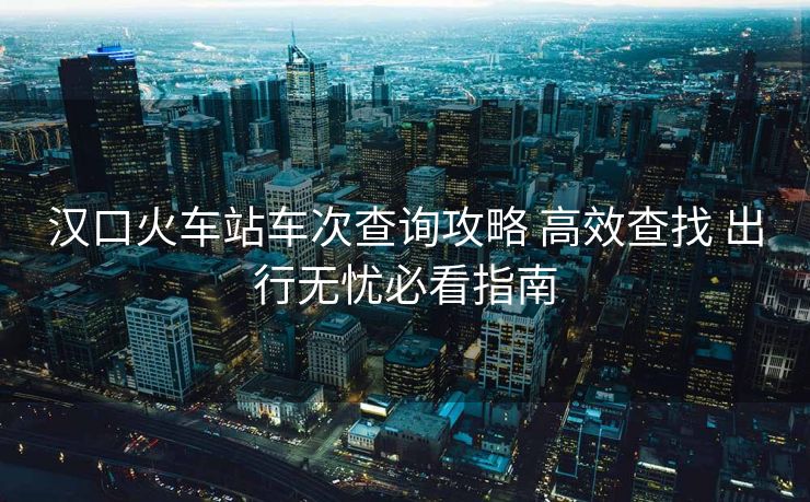 汉口火车站车次查询攻略 高效查找 出行无忧必看指南