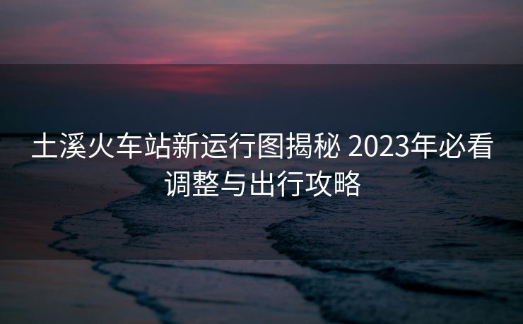 土溪火车站新运行图揭秘 2023年必看调整与出行攻略