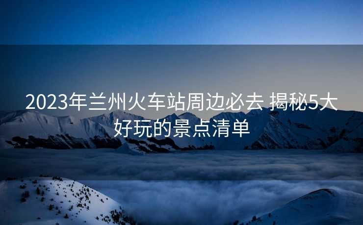 2023年兰州火车站周边必去 揭秘5大好玩的景点清单 2023年兰州火车站周边必去 揭秘5大好玩的景点清单