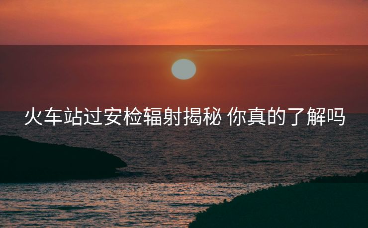 火车站过安检辐射揭秘 你真的了解吗