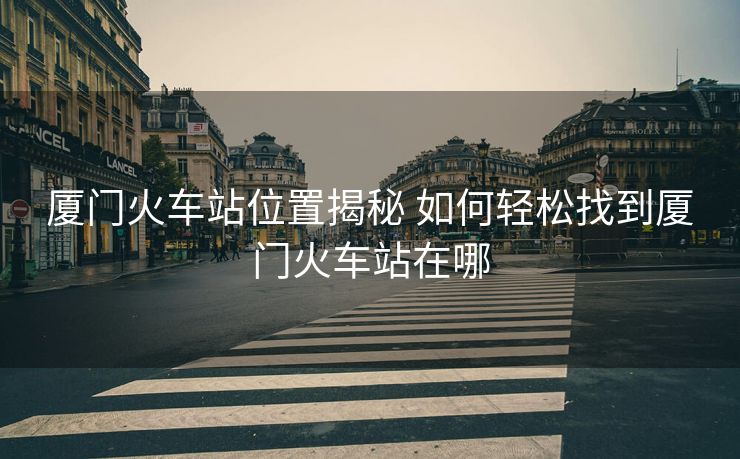 厦门火车站位置揭秘 如何轻松找到厦门火车站在哪