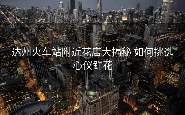 达州火车站附近花店大揭秘 如何挑选心仪鲜花