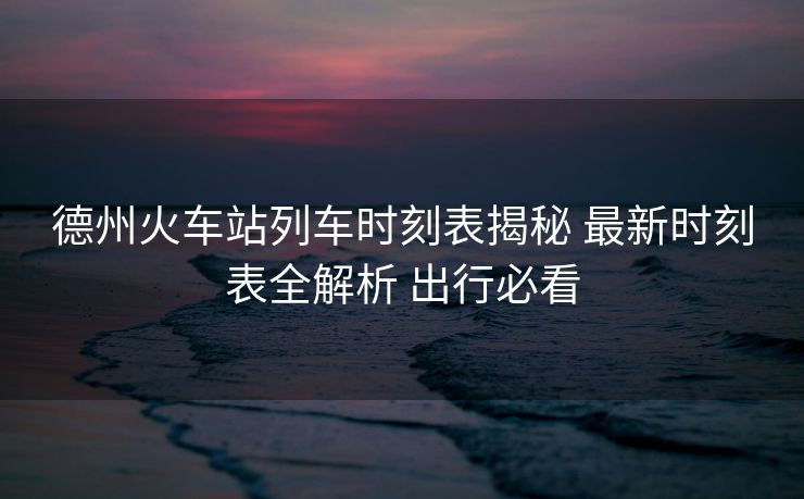 德州火车站列车时刻表揭秘 最新时刻表全解析 出行必看